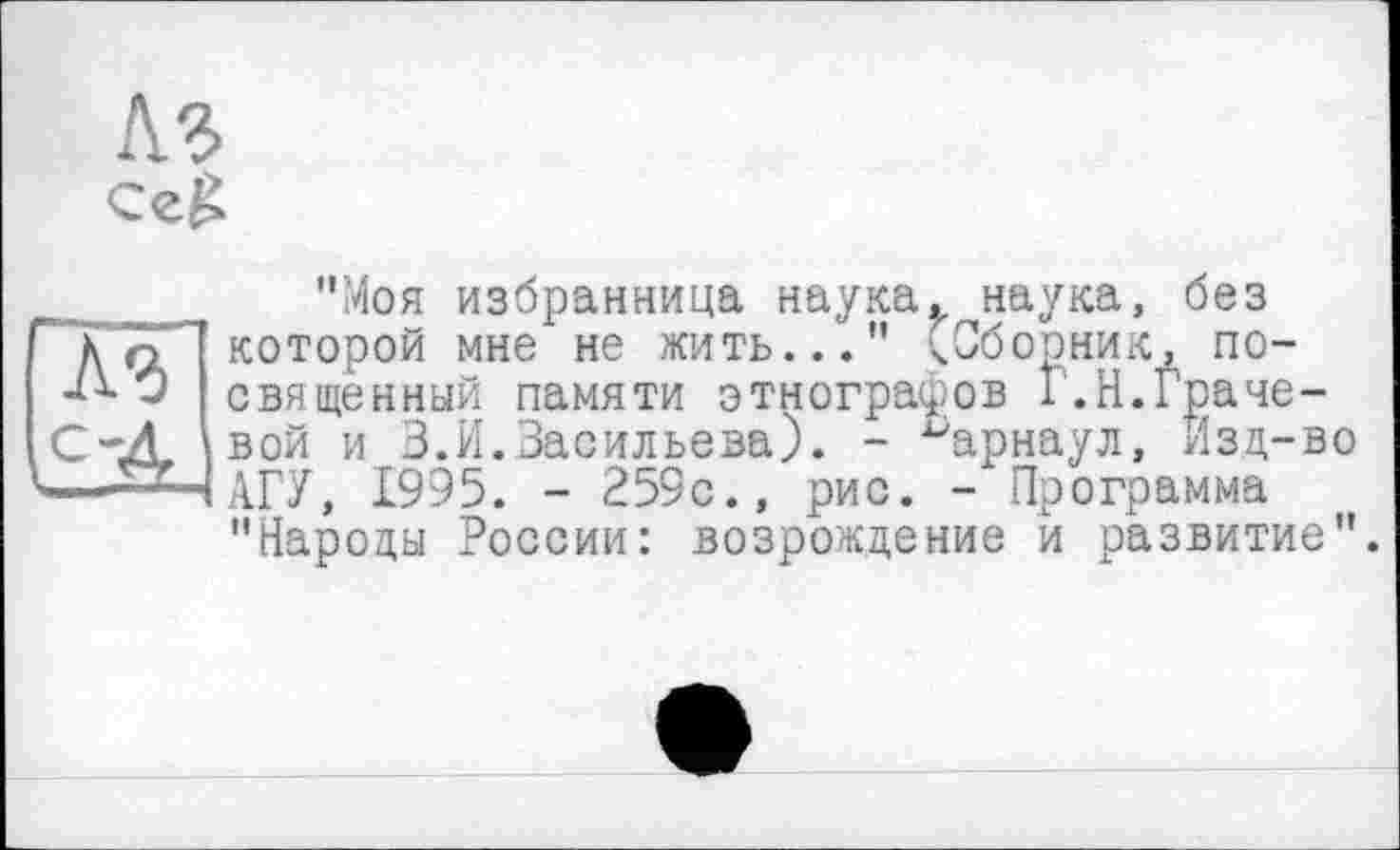 ﻿A3
До которой мне не ЖИТЬ..." -i* Û священный памяти этнс.^ С-Д вой и 3. И.Васильева). -■ Д^НАГУ, 1995. - 259с., рис
"Моя избранница наука, наука, без ----—« —' - — (Сборник, посвященный памяти этнографов Г.Н.Граче-
■ Барнаул, Изд-во
Х1/,	- Программа
"Народы России: возрождение и развитие".